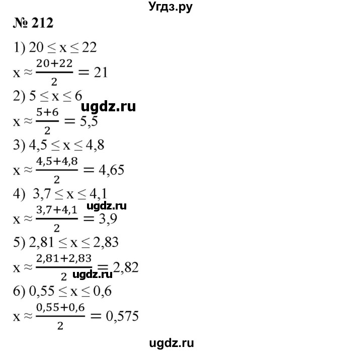 212. Указать приближенное значение числа х, равное среднему арифметическому приближений с -недостатком и с избытком:
1) 20≤х≤22; 
2) 5 ≤ х ≤ 6;
3)4,5≤х≤4,8;
4) 3,7 ≤х ≤4,1; 
5) 2,81 ≤х ≤2,83; 
6) 0,55 ≤х ≤0,6.